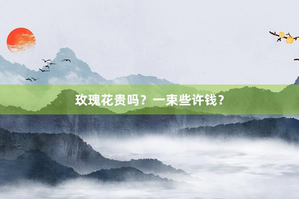玫瑰花贵吗？一束些许钱？
